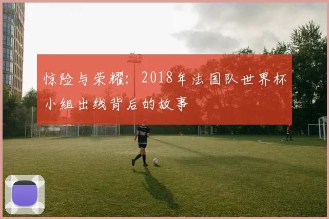 惊险与荣耀：2018年法国队世界杯小组出线背后的故事