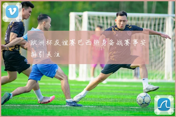欧洲杯友谊赛巴西热身备战赛事安排引关注