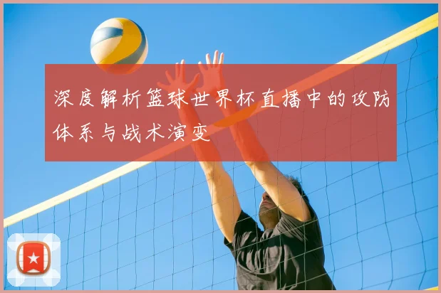 深度解析篮球世界杯直播中的攻防体系与战术演变