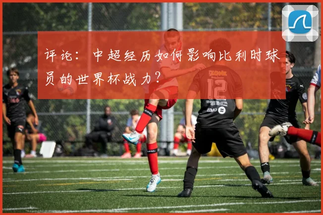 评论：中超经历如何影响比利时球员的世界杯战力？
