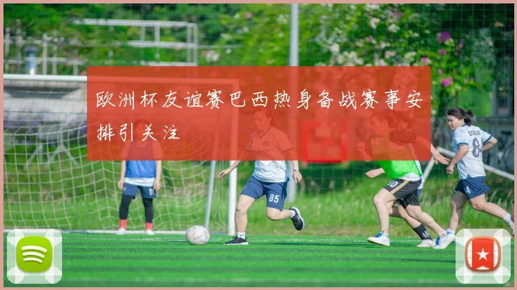 欧洲杯友谊赛巴西热身备战赛事安排引关注