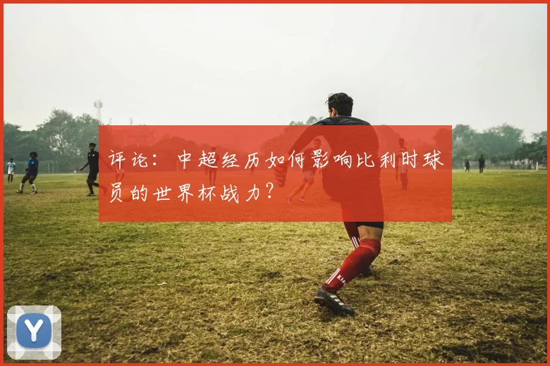 评论：中超经历如何影响比利时球员的世界杯战力？